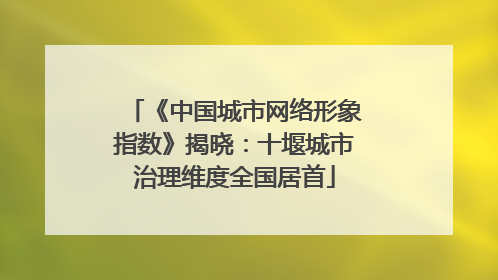 《中国城市网络形象指数》揭晓：十堰城市治理维度全国居首