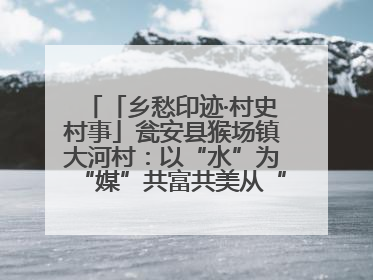 「乡愁印迹·村史村事」瓮安县猴场镇大河村：以“水”为“媒”共富共美从“河”而来