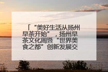 “美好生活从扬州早茶开始”，扬州早茶文化周暨“世界美食之都”创新发展交流活动启幕