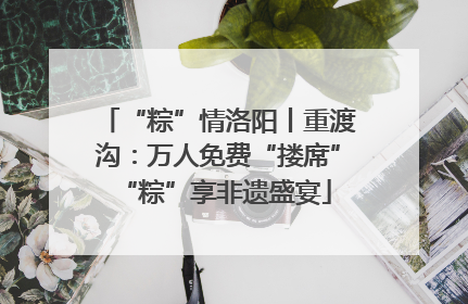 “粽”情洛阳丨重渡沟：万人免费“搂席” “粽”享非遗盛宴