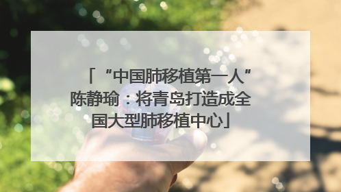 “中国肺移植第一人”陈静瑜：将青岛打造成全国大型肺移植中心