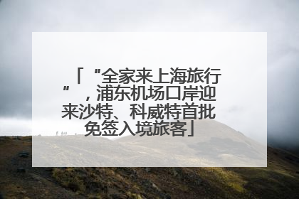 “全家来上海旅行”，浦东机场口岸迎来沙特、科威特首批免签入境旅客