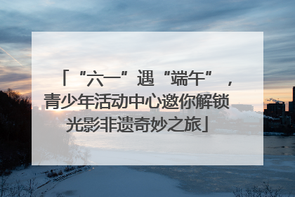 “六一”遇“端午”，青少年活动中心邀你解锁光影非遗奇妙之旅