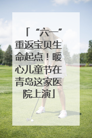 “六一”重返宝贝生命起点！暖心儿童节在青岛这家医院上演