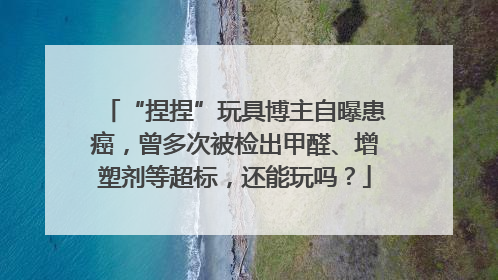 “捏捏”玩具博主自曝患癌，曾多次被检出甲醛、增塑剂等超标，还能玩吗？