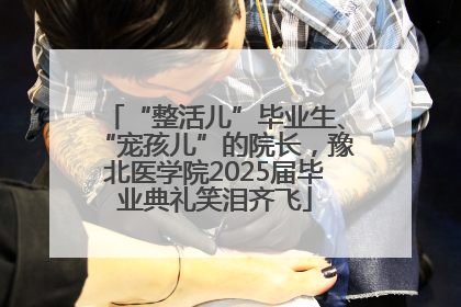 “整活儿”毕业生、“宠孩儿”的院长，豫北医学院2025届毕业典礼笑泪齐飞