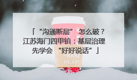 “沟通断层” 怎么破？江苏海门四甲镇：基层治理 先学会 “好好说话”