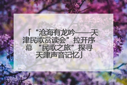 “沧海有龙吟——天津民歌赏读会”拉开序幕 “民歌之旅”探寻天津声音记忆