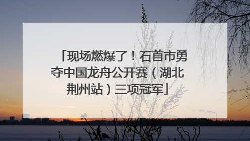 现场燃爆了！石首市勇夺中国龙舟公开赛（湖北荆州站）三项冠军