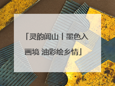 灵韵闾山丨墨色入画境 油彩绘乡情