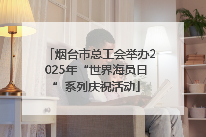烟台市总工会举办2025年“世界海员日”系列庆祝活动