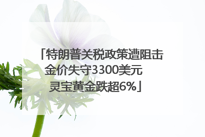 特朗普关税政策遭阻击金价失守3300美元 灵宝黄金跌超6%