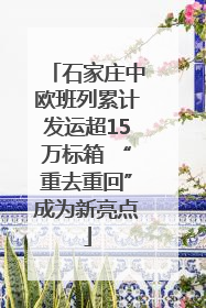 石家庄中欧班列累计发运超15万标箱 “重去重回”成为新亮点