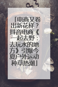电商又卷出新花样？抖音电商《一起去野：去玩水的地方》引爆今夏户外运动种草热潮