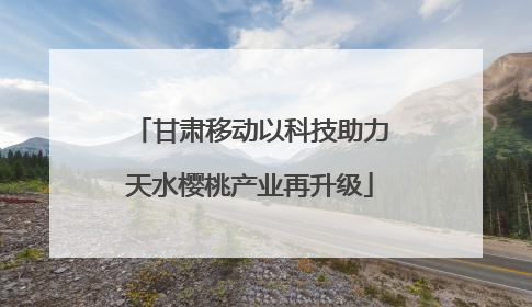 甘肃移动以科技助力天水樱桃产业再升级
