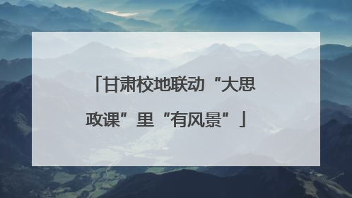 甘肃校地联动“大思政课”里“有风景”