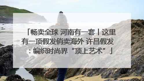畅卖全球 河南有一套丨这里有一顶假发俏卖海外 许昌假发：编织时尚界“顶上艺术”