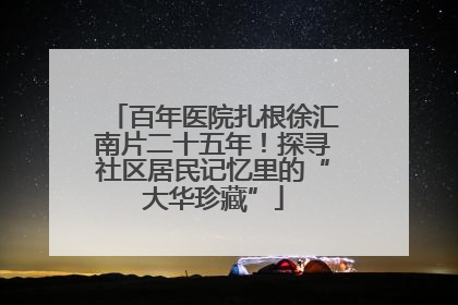 百年医院扎根徐汇南片二十五年！探寻社区居民记忆里的“大华珍藏”