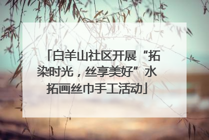 白羊山社区开展“拓染时光，丝享美好”水拓画丝巾手工活动