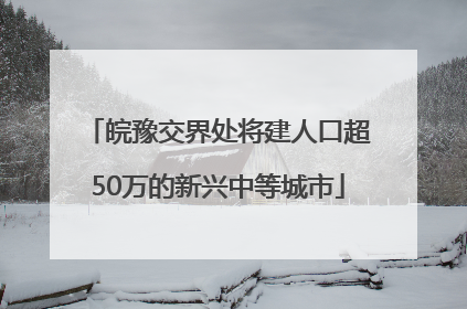 皖豫交界处将建人口超50万的新兴中等城市