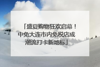 盛夏购物狂欢启幕！中免大连市内免税店成潮流打卡新地标