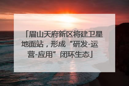 眉山天府新区将建卫星地面站，形成“研发-运营-应用”闭环生态