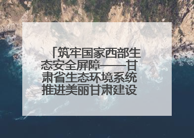 筑牢国家西部生态安全屏障——甘肃省生态环境系统推进美丽甘肃建设交出亮眼答卷