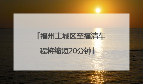 福州主城区至福清车程将缩短20分钟
