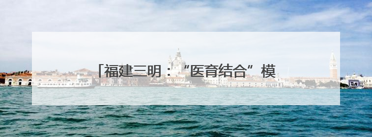 福建三明：“医育结合”模式高质量解决“托育难”