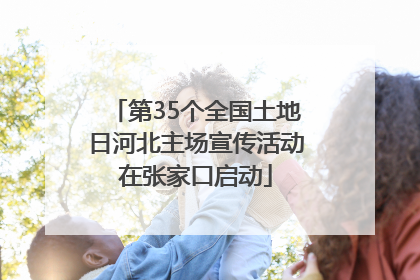 第35个全国土地日河北主场宣传活动在张家口启动