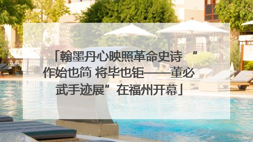 翰墨丹心映照革命史诗 “作始也简 将毕也钜——董必武手迹展”在福州开幕
