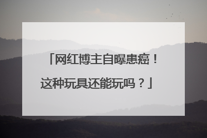 网红博主自曝患癌！这种玩具还能玩吗？