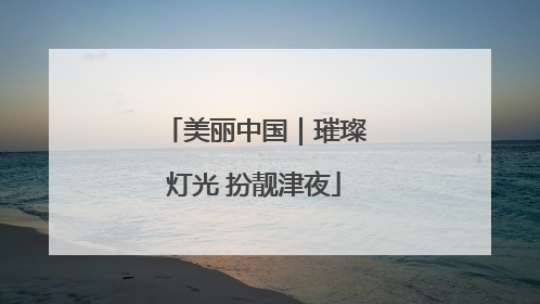 美丽中国｜璀璨灯光 扮靓津夜