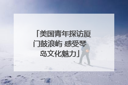 美国青年探访厦门鼓浪屿 感受琴岛文化魅力