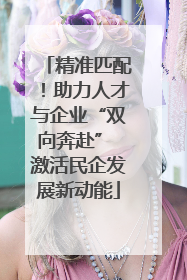 精准匹配！助力人才与企业“双向奔赴” 激活民企发展新动能