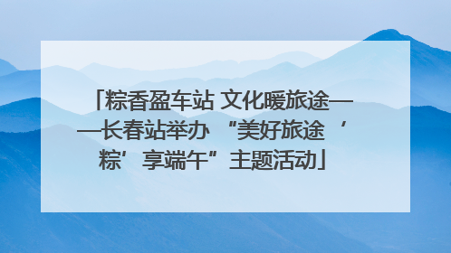 粽香盈车站 文化暖旅途——长春站举办 “美好旅途‘粽’享端午”主题活动