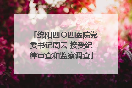 绵阳四〇四医院党委书记周云 接受纪律审查和监察调查