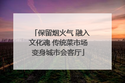 保留烟火气 融入文化魂 传统菜市场变身城市会客厅