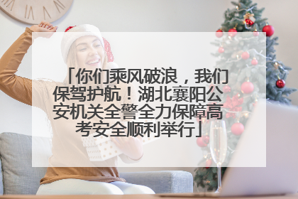 你们乘风破浪，我们保驾护航！湖北襄阳公安机关全警全力保障高考安全顺利举行