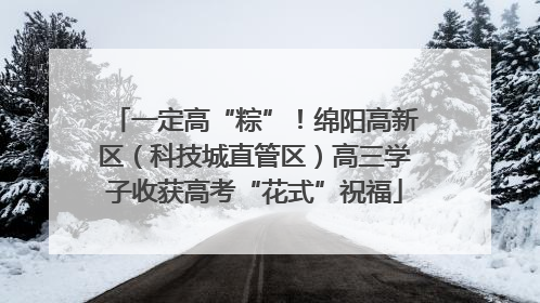 一定高“粽”！绵阳高新区（科技城直管区）高三学子收获高考“花式”祝福