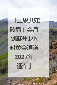 三级共建破局！会昌到赣州1小时黄金通道2027年通车