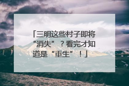三明这些村子即将“消失”？看完才知道是“重生”！