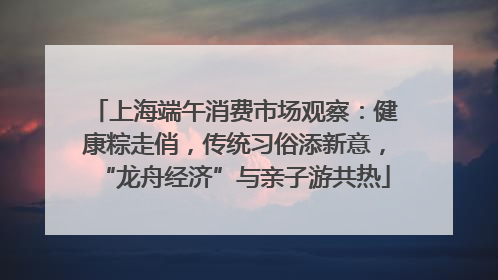 上海端午消费市场观察：健康粽走俏，传统习俗添新意，“龙舟经济”与亲子游共热