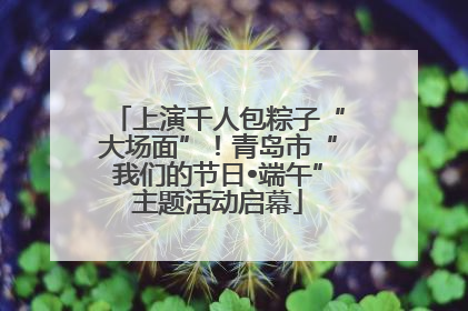 上演千人包粽子“大场面”！青岛市“我们的节日•端午”主题活动启幕
