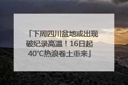 下周四川盆地或出现破纪录高温！16日起40℃热浪卷土重来