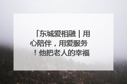 东城爱相融｜用心陪伴，用爱服务！他把老人的幸福感当“大事儿”