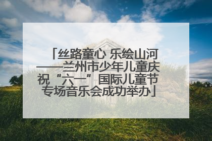 丝路童心 乐绘山河——兰州市少年儿童庆祝“六一”国际儿童节专场音乐会成功举办