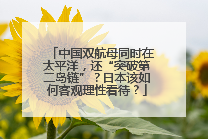 中国双航母同时在太平洋，还“突破第二岛链”？日本该如何客观理性看待？