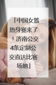 中国女篮热身赛来了！济南公交4条定制公交直达比赛场地