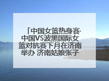 中国女篮热身赛·中国VS波黑国际女篮对抗赛下月在济南举办 济南姑娘张子宇有望在家门口迎来国家队首秀